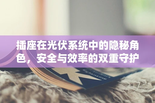 插座在光伏系统中的隐秘角色，安全与效率的双重守护者？