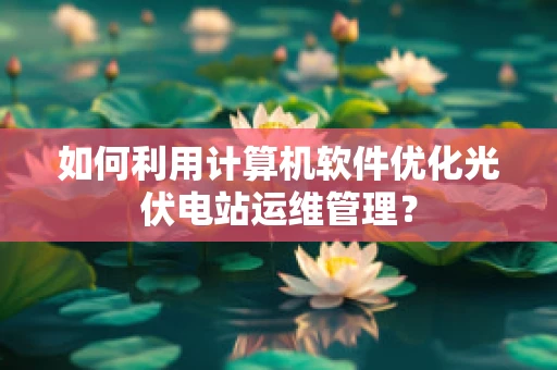 如何利用计算机软件优化光伏电站运维管理？