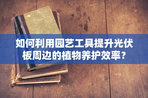 如何利用园艺工具提升光伏板周边的植物养护效率？