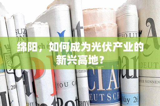 绵阳，如何成为光伏产业的新兴高地？