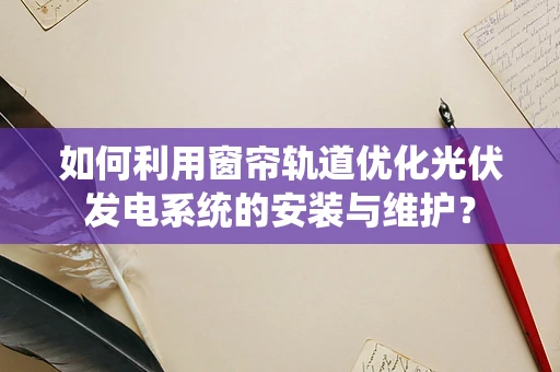 如何利用窗帘轨道优化光伏发电系统的安装与维护？