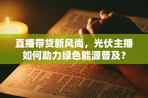 直播带货新风尚，光伏主播如何助力绿色能源普及？