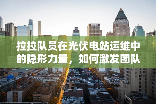 拉拉队员在光伏电站运维中的隐形力量，如何激发团队士气？
