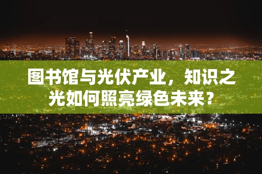 图书馆与光伏产业，知识之光如何照亮绿色未来？
