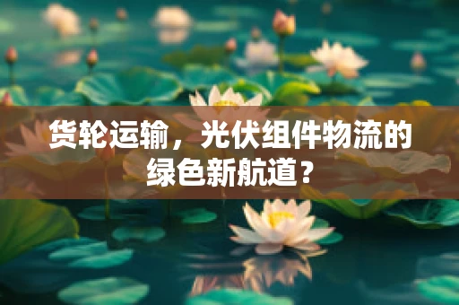 货轮运输，光伏组件物流的绿色新航道？