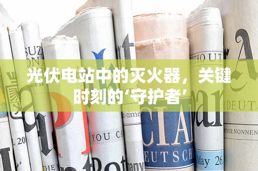光伏电站中的灭火器，关键时刻的‘守护者’