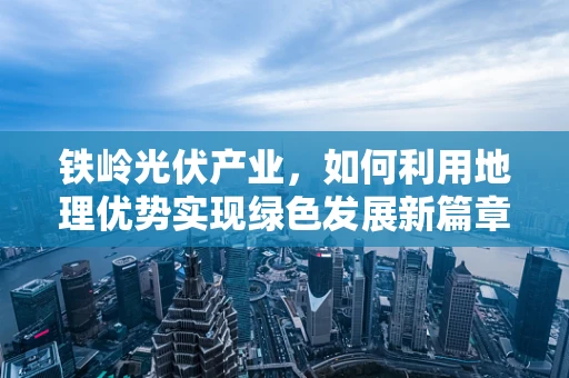 铁岭光伏产业，如何利用地理优势实现绿色发展新篇章？