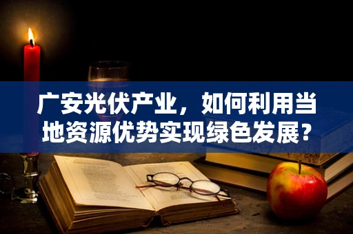 广安光伏产业，如何利用当地资源优势实现绿色发展？