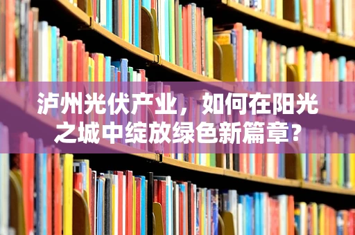 泸州光伏产业，如何在阳光之城中绽放绿色新篇章？