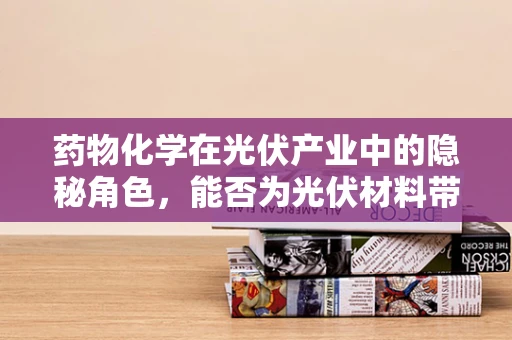 药物化学在光伏产业中的隐秘角色，能否为光伏材料带来革新？