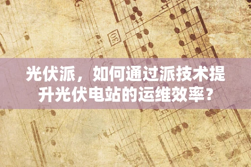 光伏派，如何通过派技术提升光伏电站的运维效率？