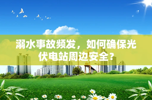 溺水事故频发，如何确保光伏电站周边安全？