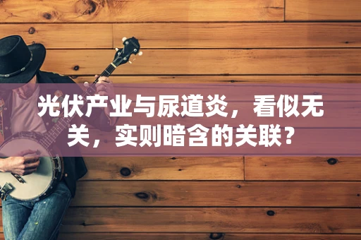 光伏产业与尿道炎，看似无关，实则暗含的关联？