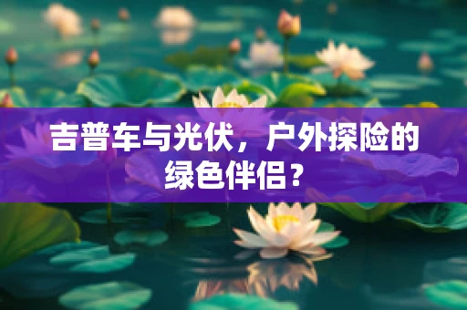 吉普车与光伏，户外探险的绿色伴侣？