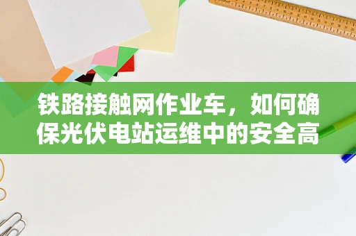 铁路接触网作业车，如何确保光伏电站运维中的安全高效？