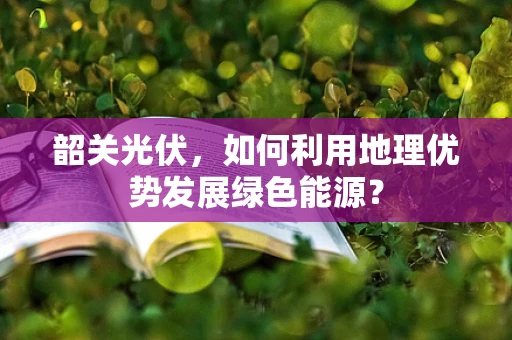 韶关光伏，如何利用地理优势发展绿色能源？