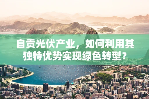 自贡光伏产业，如何利用其独特优势实现绿色转型？