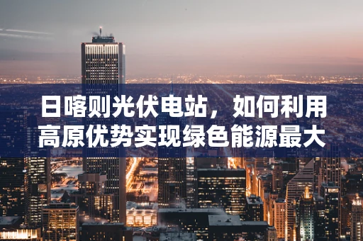 日喀则光伏电站，如何利用高原优势实现绿色能源最大化？