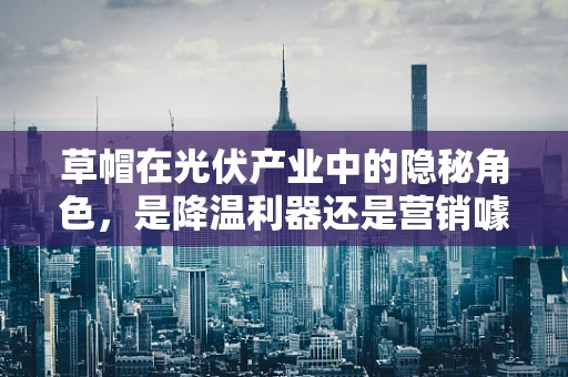草帽在光伏产业中的隐秘角色，是降温利器还是营销噱头？