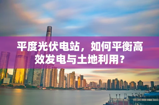 平度光伏电站，如何平衡高效发电与土地利用？