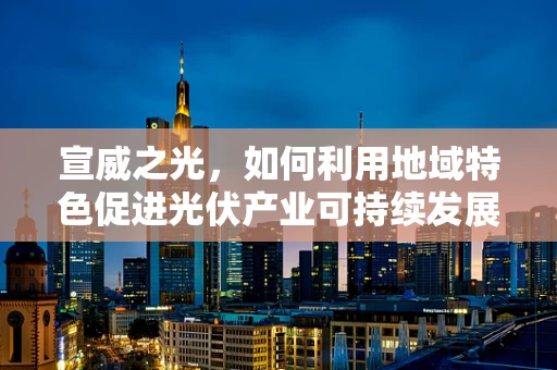 宣威之光，如何利用地域特色促进光伏产业可持续发展？
