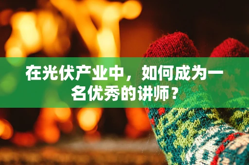 在光伏产业中，如何成为一名优秀的讲师？