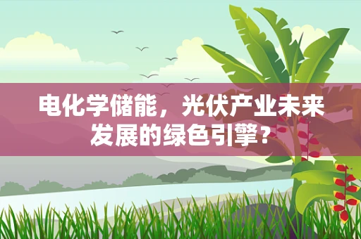 电化学储能，光伏产业未来发展的绿色引擎？