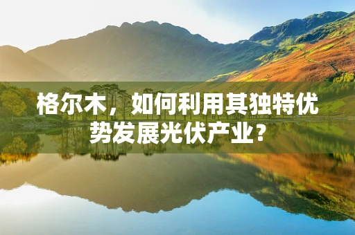 格尔木，如何利用其独特优势发展光伏产业？