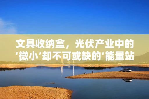 文具收纳盒，光伏产业中的‘微小’却不可或缺的‘能量站’？