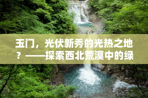 玉门，光伏新秀的光热之地？——探索西北荒漠中的绿色奇迹