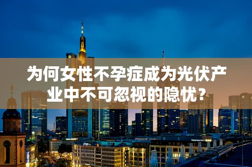 为何女性不孕症成为光伏产业中不可忽视的隐忧？