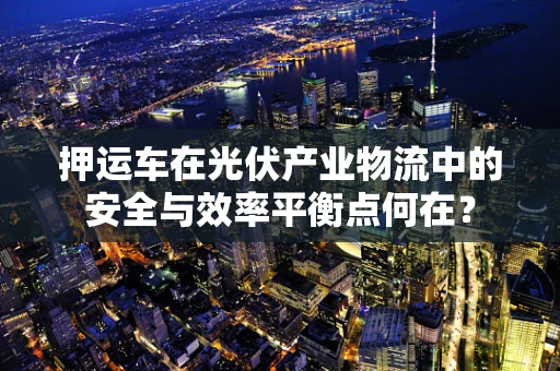 押运车在光伏产业物流中的安全与效率平衡点何在？