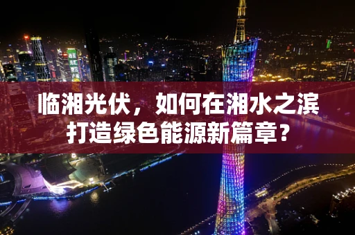 临湘光伏，如何在湘水之滨打造绿色能源新篇章？