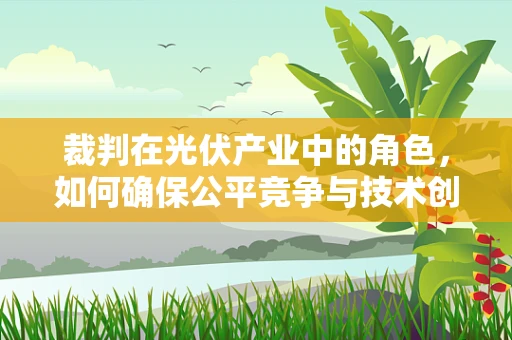 裁判在光伏产业中的角色，如何确保公平竞争与技术创新？