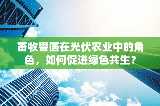 畜牧兽医在光伏农业中的角色，如何促进绿色共生？