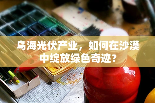 乌海光伏产业，如何在沙漠中绽放绿色奇迹？