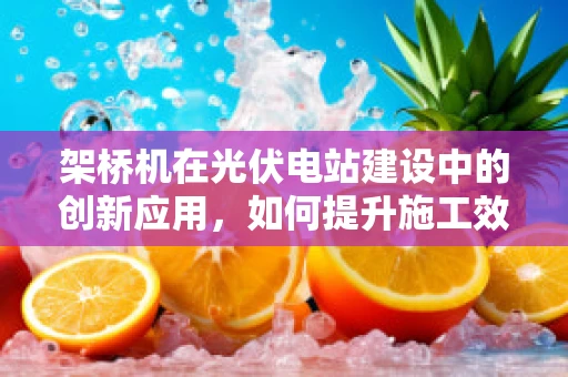 架桥机在光伏电站建设中的创新应用，如何提升施工效率与安全性？