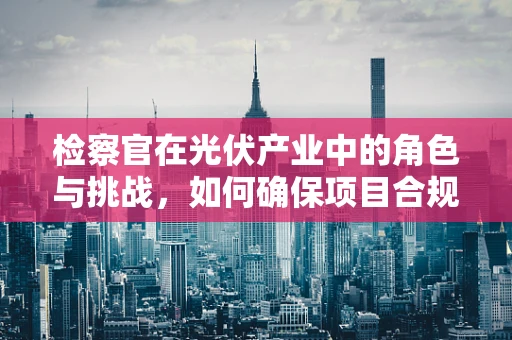 检察官在光伏产业中的角色与挑战，如何确保项目合规与透明？