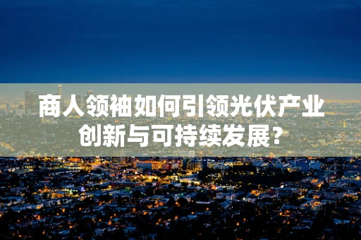 商人领袖如何引领光伏产业创新与可持续发展？