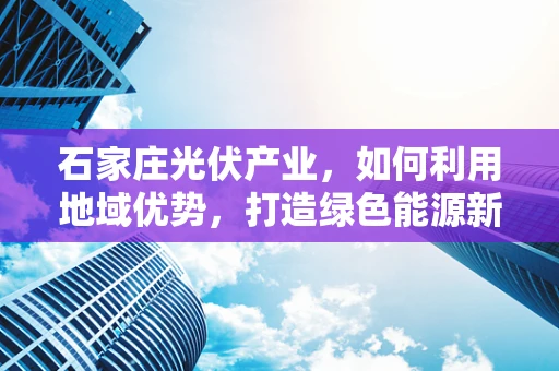石家庄光伏产业，如何利用地域优势，打造绿色能源新高地？