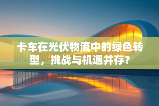 卡车在光伏物流中的绿色转型，挑战与机遇并存？