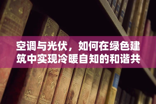 空调与光伏，如何在绿色建筑中实现冷暖自知的和谐共生？