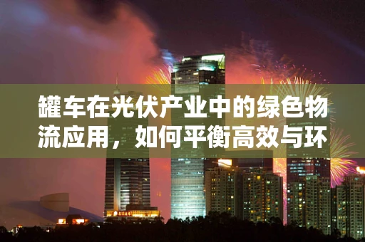 罐车在光伏产业中的绿色物流应用，如何平衡高效与环保？