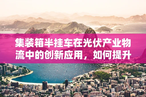 集装箱半挂车在光伏产业物流中的创新应用，如何提升运输效率与可持续性？