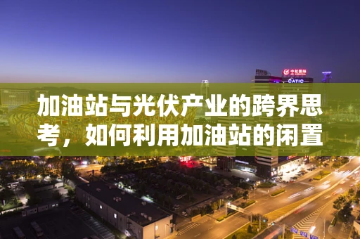 加油站与光伏产业的跨界思考，如何利用加油站的闲置屋顶实现绿色转型？