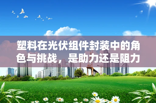 塑料在光伏组件封装中的角色与挑战，是助力还是阻力？