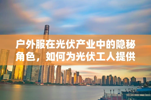 户外服在光伏产业中的隐秘角色，如何为光伏工人提供最佳防护与舒适性？