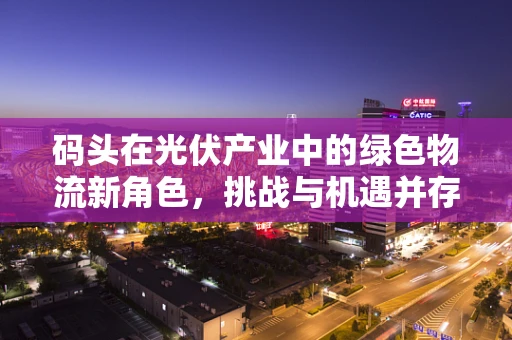码头在光伏产业中的绿色物流新角色，挑战与机遇并存？
