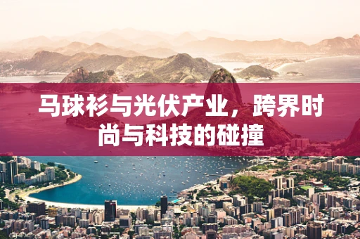 马球衫与光伏产业，跨界时尚与科技的碰撞