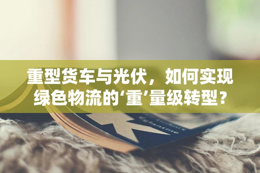 重型货车与光伏，如何实现绿色物流的‘重’量级转型？